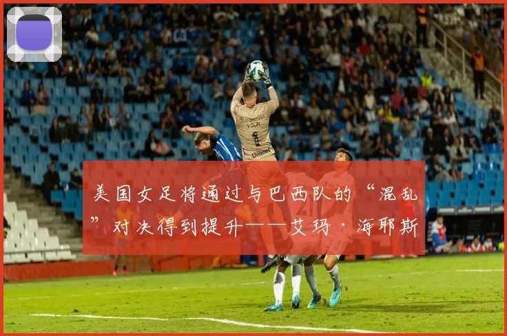 美国女足将通过与巴西队的“混乱”对决得到提升——艾玛·海耶斯