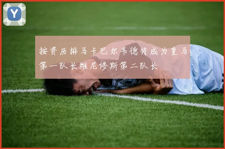 按资历排马卡巴尔韦德将成为皇马第一队长维尼修斯第二队长